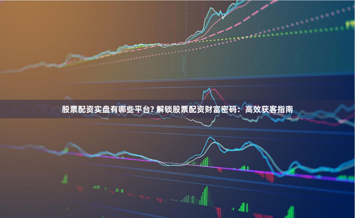 股票配资实盘有哪些平台? 解锁股票配资财富密码：高效获客指南